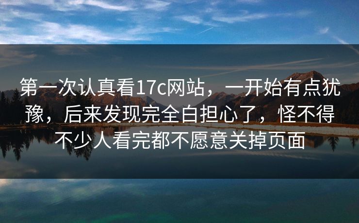 第一次认真看17c网站，一开始有点犹豫，后来发现完全白担心了，怪不得不少人看完都不愿意关掉页面
